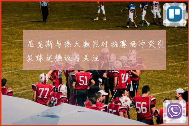 尼克斯与热火激烈对抗赛场冲突引发球迷热议与关注