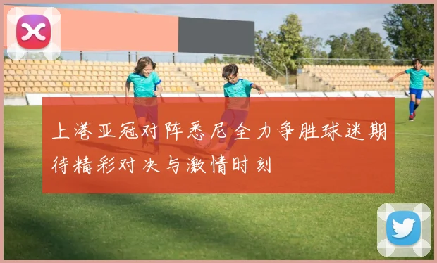上港亚冠对阵悉尼全力争胜球迷期待精彩对决与激情时刻