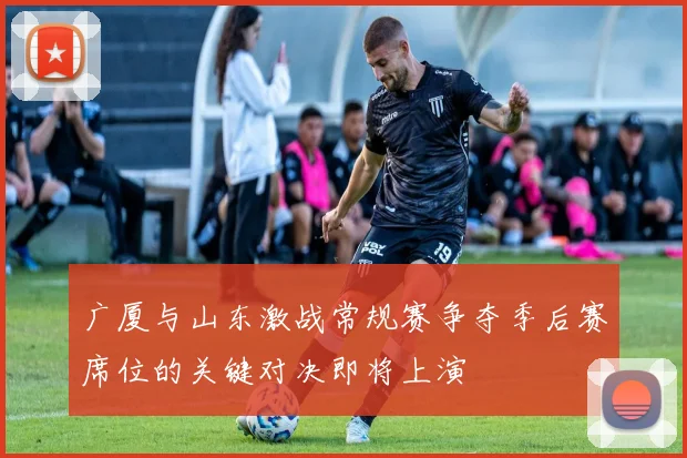 广厦与山东激战常规赛争夺季后赛席位的关键对决即将上演