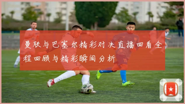 曼联与巴塞尔精彩对决直播回看全程回顾与精彩瞬间分析