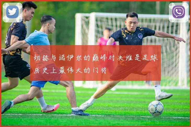 切赫与诺伊尔的巅峰对决谁是足球历史上最伟大的门将
