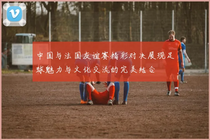 中国与法国友谊赛精彩对决展现足球魅力与文化交流的完美结合