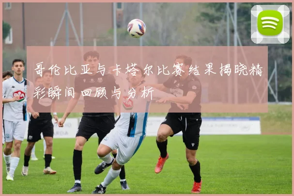 哥伦比亚与卡塔尔比赛结果揭晓精彩瞬间回顾与分析