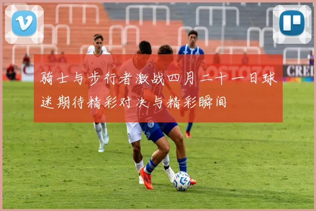 骑士与步行者激战四月二十一日球迷期待精彩对决与精彩瞬间