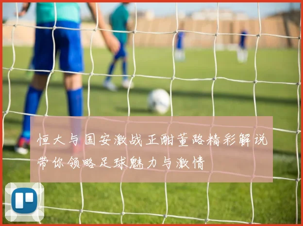 恒大与国安激战正酣董路精彩解说带你领略足球魅力与激情