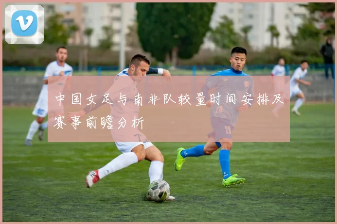 中国女足与南非队较量时间安排及赛事前瞻分析