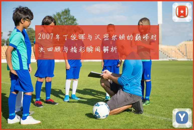 2007年丁俊晖与汉密尔顿的巅峰对决回顾与精彩瞬间解析