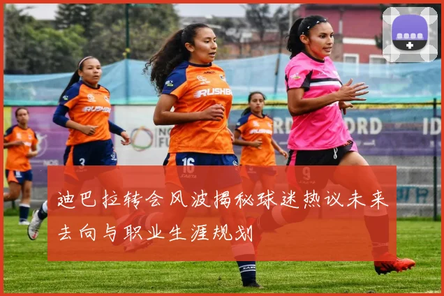 迪巴拉转会风波揭秘球迷热议未来去向与职业生涯规划