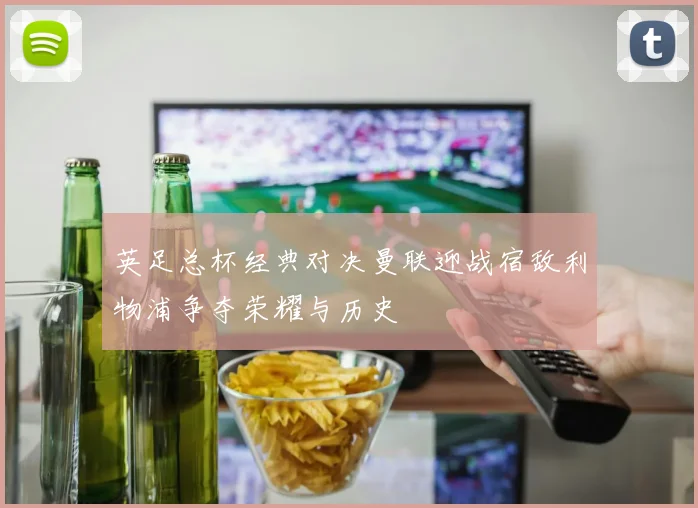 英足总杯经典对决曼联迎战宿敌利物浦争夺荣耀与历史