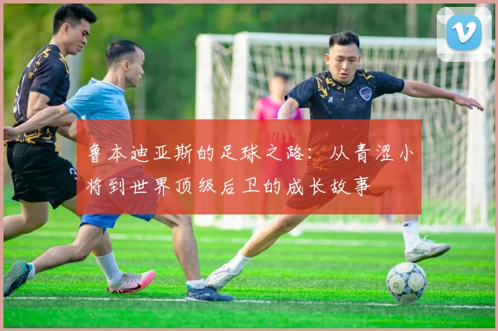 鲁本迪亚斯的足球之路：从青涩小将到世界顶级后卫的成长故事