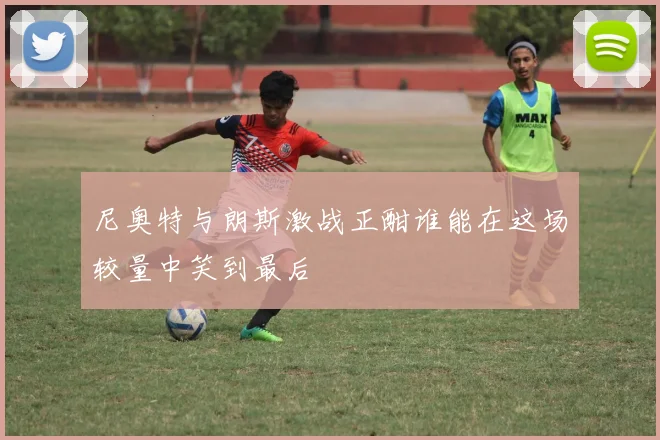 尼奥特与朗斯激战正酣谁能在这场较量中笑到最后