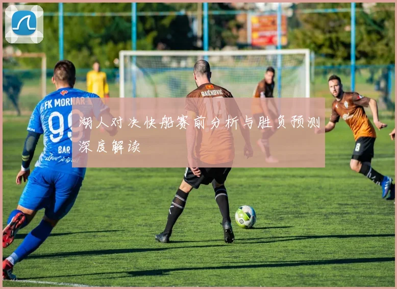 湖人对决快船赛前分析与胜负预测深度解读