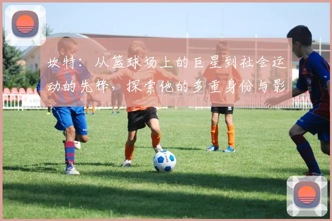 坎特：从篮球场上的巨星到社会运动的先锋，探索他的多重身份与影响力