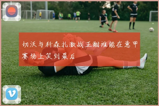 切沃与科森扎激战正酣谁能在意甲赛场上笑到最后