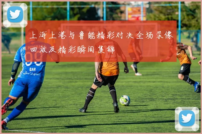 上海上港与鲁能精彩对决全场录像回放及精彩瞬间集锦