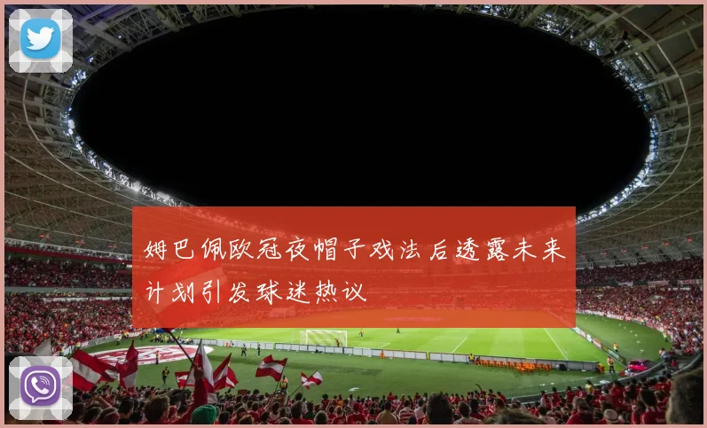 姆巴佩欧冠夜帽子戏法后透露未来计划引发球迷热议