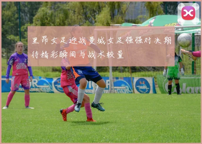 里昂女足迎战曼城女足强强对决期待精彩瞬间与战术较量