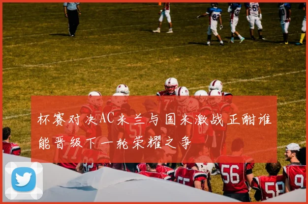 杯赛对决AC米兰与国米激战正酣谁能晋级下一轮荣耀之争