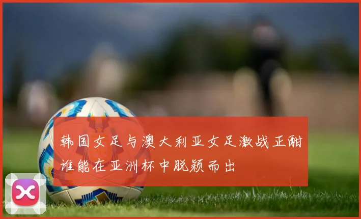 韩国女足与澳大利亚女足激战正酣谁能在亚洲杯中脱颖而出