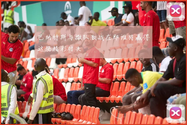 巴纳特斯与撒队激战在即谁将赢得这场精彩对决