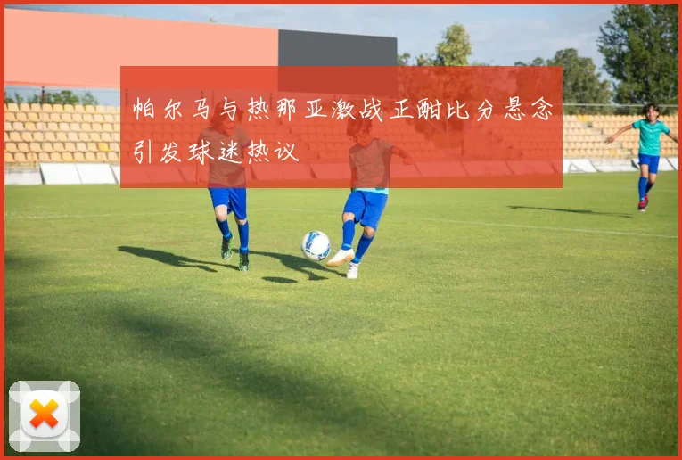 帕尔马与热那亚激战正酣比分悬念引发球迷热议