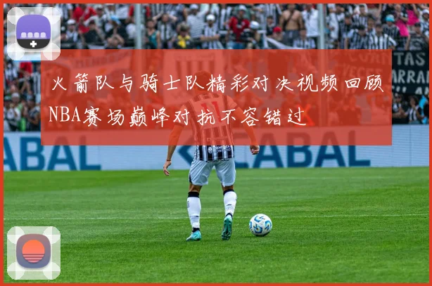 火箭队与骑士队精彩对决视频回顾NBA赛场巅峰对抗不容错过