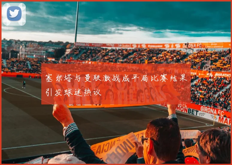 塞尔塔与曼联激战成平局比赛结果引发球迷热议