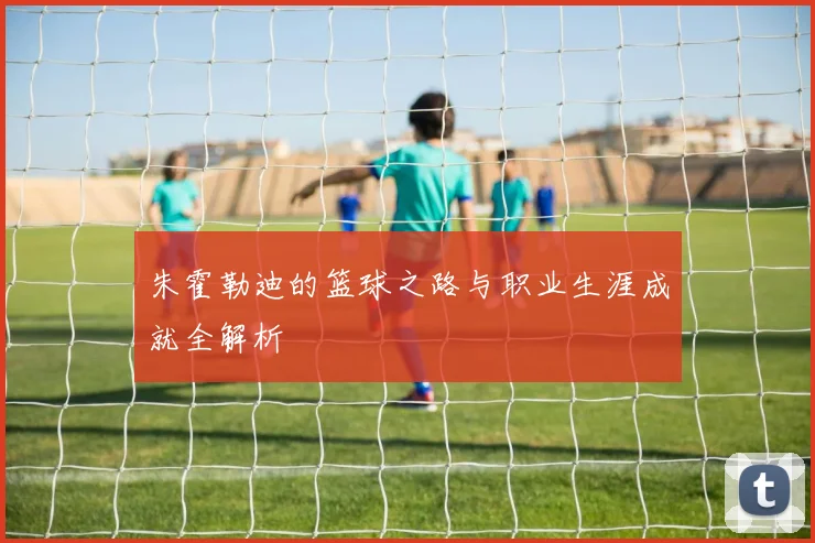 朱霍勒迪的篮球之路与职业生涯成就全解析