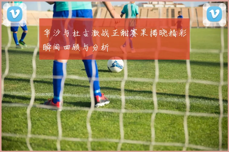 华沙与杜古激战正酣赛果揭晓精彩瞬间回顾与分析