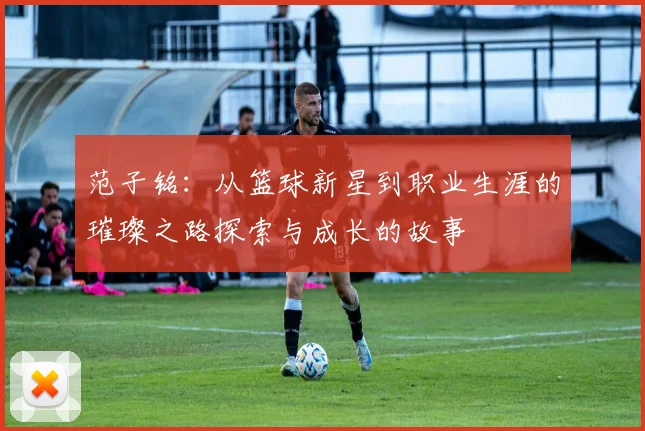 范子铭：从篮球新星到职业生涯的璀璨之路探索与成长的故事